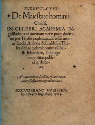 Dispvtatio De Maiestate hominis Christi : In Celebri Academia Ingolstadiana ad normam verae piaeq[ue] doctrinae per Theses explicata, aduersus impias Iacobi Andreae Schmidelini Theses, de hac eadem hominis Christi Maiestate, Tubingae propositas publicéq[ue] defensas