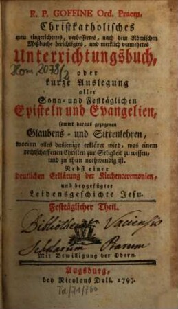 R.P. Goffine Ord. Praem. Christkatholisches neu eingerichtetes, verbessertes, nach dem Römischen Meßbuche berichtigtes, und merklich vermehrtes Unterrichtungsbuch, oder kurze Auslegung aller Sonn- und Festtäglichen Episteln und Evangelien, sammt daraus gezogenen Glaubens- und Sittenlehren, worinn alles dasjenige erkläret wird, was einem rechtschaffenen Christen zur Seligkeit zu wissen und zu thun nothwendig ist : Nebst einer deutlichen Erklärung der Kirchenceremonien, und beygefügter Leidensgeschichte Jesu, Festtäglicher Theil
