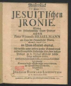 Meisterstück Einer Jesuitischen Jronie. Welches der Hildesheimische Thum-Prediger Herr Pater Winando Hesselmann am Tage der Himmelfahrt Mariä, als am 15. August 1730. im Thum öffentlich abgelegt : Als derselbe unter andern groben Schmähungen auf die Evangelische Lutherische lehre, dem dasigen Prediger zu St. Michael offenbahr falsche Dinge aufbürden wollen, ...