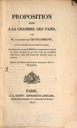 Proposition faite à la Chambre des Pairs par M. le vicomte Fr. Chateaubriand, dans la séance du 23 Novembre dernier (1816), et tendante à ce que le Roi soit humblement supplié de faire examiner ce que s'est passé aux dernières élections, afin d'en ordonner ensuite selon sa justice : Suivie des pièces justificationes annoncées dans la Proposition