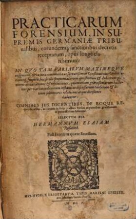Practicarum Forensium, In Supremis Germaniae Tribunalibus, eorundemq[ue] sanctioribus decretis receptarum, opus longe clarissimum : In Quo Tam Variarum Maximeque insignium, circa iura communia ac sacratißimas Constitutiones Ordinationesq[ue] Imperii, hoc seculo frequentatarum quaestionum & dubiorum pleniores declarationes & resolutiones; quam etiam gravißimarum hactenus per varias iudiciorum instantias discussarum causarum & litium solenniores relationes atque decisiones habentur: Omnibus Ius Dicentibus, De Eoque Respondentibus, ac caeteris in foro practico versari cupientibus, gratissimum & paratissimum futurum