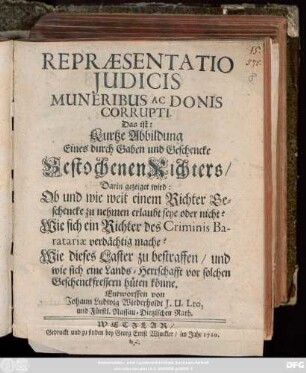 Repræsentatio Judicis Muneribus Ac Donis Corrupti. Das ist: Kurtze Abbildung Eines durch Gaben und Geschencke Bestochenen Richters : Darin gezeiget wird: Ob und wie weit einem Richter Geschencke zu nehmen erlaubt seye oder nicht? Wie sich ein Richter des Criminis Baratariae verdächtig mache? Wie dieses Laster zu bestraffen, und wie sich eine Lands-Herrschafft vor solchen Geschenckfressern hüten könne
