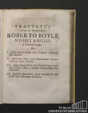 Tractatus Scripti ab Honoratissimo Roberto Boyle Nobili Anglo, E Societate Regia. Ubi. I. Mira Aeris ( etiam citra Calorem ) Rarefatio detecta. II. Observata Nova circa Durationem Virtutis Elasticae Aeris Expansi. III. Experimenta Nova de Condensatione Aeris solo Frigore facta ; ejufque Compressione sine Machinis. IV. Ejusdem Quantitatis Aeris raresadi & compressi mirè discrepans Extensio.