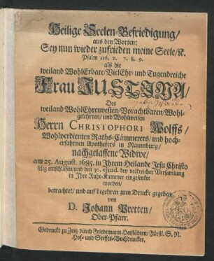 Heilige Seelen-Befriedigung/ aus den Worten: Sey nun wieder zufrieden meine Seele/ [et]c. : Psalm 116. v. 7. 8. 9. ; als die ... Frau Justina/ Des ... Herrn Christophori Wolffs ... Raths-Cämmerers/ und ... Apothekers in Naumburg ... Widwe/ am 25. August. 1685. ... entschlafen/ und den 30. eiusd. ... in Ihre Ruhe-Kammer eingesenket worden/ betrachtet/ und ... zum Drucke gegeben