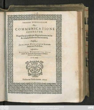 THESES THEOLOGICAE || DE || COMMUNICATIONE || IDIOMATUM.|| Propositiae ad publicam disputationem in illu-||stri schola Nassovica Herbornensi.|| Praeside || JOHANNE PISCATORE sacrarum || literarum Professore.|| Respondente || ZACHARIA WENNEMEYERO ASCA-||niensi, M. Zachariae Wennemeyeri Pastoris || Plötzkaviensium filio.|| XVII. Maji.||