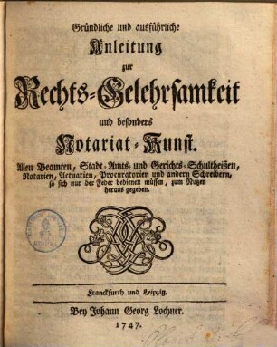 Gründliche und ausführliche Anleitung zur Rechts-Gelehrsamkeit und besonders Notariat-Kunst : Allen Beamten, Stadt- Amts- und Gerichts-Schultheißen, Notarien, Actuarien, Procuratorien und andern Schreibern, so sich nur der Feder bedienen müssen, zum Nutzen herausgegeben