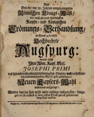 Das Bey der vor 21. Jahren vorgegangenen Römischen Königs-Wahl, wie auch glorios-herrlichen Kayser- und königlichen Crönungs-Verhandlung, in Druck gebrachte hochbeehrte Augspurg: anjetzo nach Ihro Röm. Kays. Maj. Josephi Primi erfolgten betrübtesten höchstseeligsten Hintritt und verhoffentlich bald vorseyenden, Gott gebe glücklichen, Neuen Kaysers-Wahl wiederum aufgelegt: Worbey das der Zeit nicht mehr nöthige außgelassen: hingegegn ein so anders in dem ersten Druck zuruck gebliebene, beygefüget worden