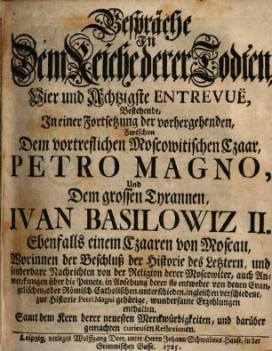 Gespräche in dem Reiche derer Todten, Vier und Achtzigste Entrevuë, Bestehende, In einer Fortsetzung der vorhergehenden, Zwischen Dem vortreflichen Moscowitischen Czaar, Petro Magno, Und Dem grossen Thyrannen, Ivan Basilowiz II. Ebenfalls einem Czaaren von Moscau : Worinnen der Beschluß der Historie des Letztern, und sonderbare Nachrichten von der Religion derer Moscowiter, auch Anmerckungen über die Puncte, in Ansehung derer sie entweder von denen Evangelischen, oder Römisch-Catholischen, unterschieden, ingleichen verschiedene, zur Historie Petri Magni gehörige, wundersame Erzehlungen enthalten. Samt dem Kern derer neuesten Merckwürdigkeiten, und darüber gemachten curieusen Reflexionen
