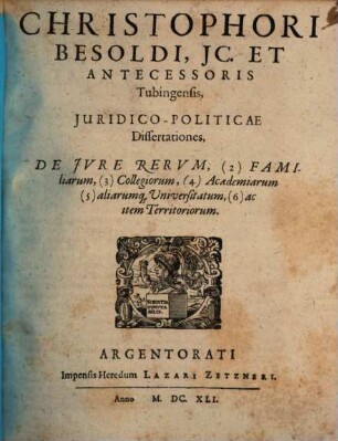 Christophori Besoldi ... Juridico-Politicae Dissertationes, De Jvre Rervm, 2. Familiarum, 3. Collegiorum, 4. Academiarum, 5. aliarumque Universitatum 6. ac item Territoriorum