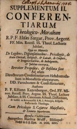 Supplementum II. Conferentiarum theologico-moralium Elisaei Sargar, OFM ... : quae ex Materiis De Legibus, Dispensationibus, Privilegiis, de Statu Clericali, Religioso, & Laicali, de Censuris, & Irregularitatibus, de Indulgentiis, & Jubilaeo excerptae, Breviter Propositae, & Resolutae sunt Ad usum Directorum Conferentiarum Hebdomadalium in Monasteriis usurpatarum, DD. Parochorum & Confessariorum
