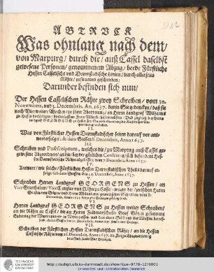 Abtruck Was ohnlang nach dem/ von Marpurg/ durch die/ auß Cassel daselbst gewesene Personen/ genommenem Abzug/ beede Fürstliche Hessen Casselische und Darmstadische Linien/ durch allerseits Rähte/ zusammen geschrieben : Darunder befinden sich nun/ I. Der Hessen Casselischen Rähte zwey Schreiben/ vom 30. Novembris, und 3. Decembris, An. 1637. ... II. Was von Fürstlicher Hessen Darmstadischer seiten darauf vor antwort erfolget: de dato Gissen 8. Decembris, Anno 1637. ...