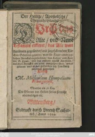 Der Heilige/ Apostolische/|| Christliche Glaube/|| DVrch das || Alte/ vnd Newe || Testament erkleret/ das Alle wort || darinnen gegründet/ mit zugehörenden Kir=||chen Gebetlein gezieret/ was für Ketzer einen jeg=||lichen Artickel angefochten/ das Leben/ vnd Rei=||sen S. Pauli/ vnd der andern zwelff Aposteln/|| welchen Artickel ein jeder ausgesprochen ... || kurtz || zusamen getragen || Durch || M. Michaëlem Hempelium || Fribergensem.|| ... ||
