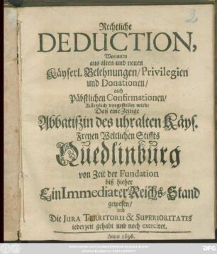 Rechtliche Deduction, Worinnen aus alten und neuen Käyserl. Belehnungen/ Privilegien und Donationen/ auch Päbstlichen Confirmationen/ Kürtzlich vorgestellet wird/ Daß eine Zeitige Abbatißin des uhralten Käys. Freyen Weltlichen Stiffts Quedlinburg von Zeit der Fundation biß hieher Ein Immediater Reichs-Stand gewesen/ und Die Iura Territorii & Superioritatis jederzeit gehabt und noch exerciret