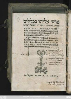 #=H ||CAPITVLA CANTICI, SPECIE/||rum, proprietatum, & officiorum, in qui/||bus scilicet agitur de literis, punctis, & qui/||busdam accentibus Hebraicis.|| ... autore ELIA || LEVITA aeditum, & per SEBASTIA/||NVM MVNSTERVM iam pridem La||tine iuxta Hebraismum uersum.||