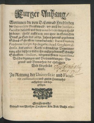 Kurtzer Anhang/ Worinnen die von D. Conrad Friedlieben der Universität Greiffswald/ wie auch der Juristen Facultät daselbst/ und dero membris in einigen theils hiebevor/ theils auffs neue von ihme in offentlichen Druck zu Ende des 1679. Jahres herauß gegebenen Schmä-Schrifften/ deren das erste/ Breve Examen Prodromi scripti Apologetici Acad. Gryphiswaldensis, das andere/ Kurtze rechtmäßige Beantwortung aller bißhero wider ihn außgegebenen Schmäh-Schrifften/ tituliret, vorgeworffenen injuriösen Beschuldigungen und Verleumbdungen/ Ungrund und Unwarheit der ehrbahren Welt fürgestellet wird; : Zu Rettung der Universität und Facultät existimation und guten Leumuths auffgesetzet und beygefüget