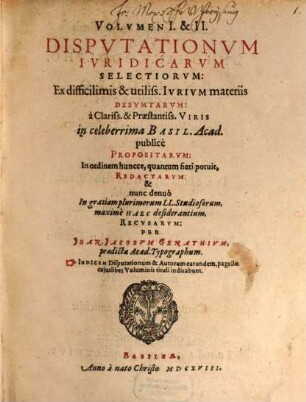 Volumen ... Disputationum Iuridicarum Selectiorum: Ex difficilimis & utiliss. Iurium materiis Desumtarum: a Clariss. & Praestantiss. Viris in celeberrima Basil. Acad. publice Propositarum : In ordinem huncce, quantum fieri potuit, Redactarum: & nunc denuo In gratiam plurimorum LL. Studiosorum, maxime Haec desiderantium, Recusarum: Per Joan. Jacobum Genathium, praedictae Acad. Typographum ... ; indicem singularum sequentes monstrabunt pagellae, 1/2