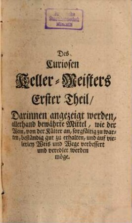 Der Zu allerley guten Geträncken treuhertzig-anweisende wohlerfahrne und Curiose Keller-Meister : aufgeführet In einem gantz neu heraus gegebenen ... und kurtz-verfaßtem, von Wein, Bier, Meth, Brandwein, und Essig handlendem Kunst-Buch, [1]. Der Erste Theil tractirt von dem Wein an sich selbsten, dessen Natur, Krafft und Nutzen, auch wie solcher, von der Kälter an, auf das beste zu warten und zu pflegen ... Im Andern Theil wird angezeigt, wie man zu Erhaltung deß Leibes Gesundheit, allerhand .. Kräuter-Frucht- und Gewürtzte, wie auch andere noch mehrere Medicinalische Weine zubereiten ... Im Dritten Theil wird deutlich angewiesen, die nutzlich- und nöthige Bierbräu-Kunst ... Im Vierdten Theil wird auf unterschiedliche Arten guter Meth zu sieden deutlich angewiesen. Im Fünfften Theil aber auf allerhand Arten guten Brandwein zu brennen ...
