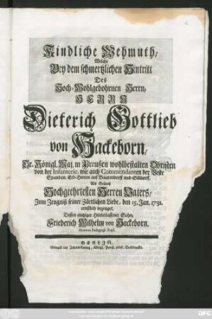 Kindliche Wehmuth, Welche Bey dem schmertzlichen Hintritt Des Hoch-Wohlgebohrnen Herrn, Herrn Dieterich Gottlieb von Hackeborn, Sr. Königl. Maj. in Preußen wohlbestalten Obristen ... wie auch Commendanten der Veste Spandau, Erb-Herren auf Baarendorff ... Als Seines Hochgeehrtesten Herren Vaters, Zum Zeugniß seiner Zärtlichen Liebe, den 15. Jan. 1731 ernstlich bezeuget, Dessen eintziger Hinterlassener Sohn, Friederich Wilhelm von Hackeborn. Alumnus Pædagogii Regii