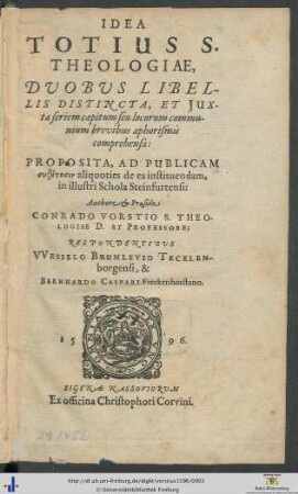 IDEA TOTIUS S. THEOLOGIAE, DVOBVS LIBELLIS DISTINCTA, ET JUXta seriem capitum seu locorum communium brevibus aphorismis comprehensa: PROPOSITA, AD PUBLICAM syzētēsin aliquoties de ea instituendam, in illustri Schola Steinfurtensi. Authore et Praeside CONRADO VORSTIO S. THEOLOGIAE D. ET PROFESSORE; RESPONDENTIBVS VVESSELO BRUMLEVIO TECKLENborgensi, & BERNHARDO CASPARI Freckenhorstano
