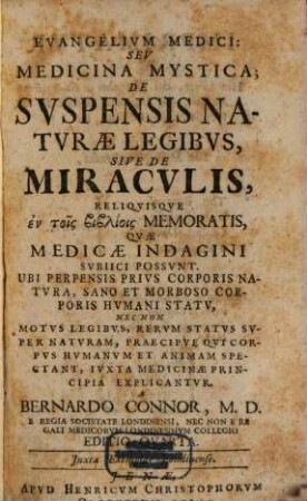 Evangelivm Medici: Sev Medicina Mystica : De Svspensis Natvrae Legibvs, Sive De Miracvlis Reliqvisqve εν τοις βιβλιοις Memoratis, Qvae Medicae Indagini Svbiici Possvnt. Ubi Perpensis Privs Corporis Natvra, Sano Et Morboso Corporis Hvmani Statv, Nec Non Motvs Legibvs, Rervm Statvs Svper Natvram, Praecipve Qvi Corpvs Hvmanvm Et Animam Spectant, Iuxta Medicinae Principia Explicantvr