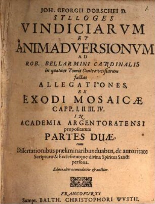 Joh. Georgii Dorschei ... sylloges vindiciarum et animadversionum ad Rob. Bellarmini Cardinalis in quatuor Tomis Controversiarum factas allegationes ex Exodi Mosaicae capp. 1 - 4 in academia Argenteratensi propositarum partes duae : cum dissertationibus praeliminaribus duabus, de autoritate Scripturae et ecclesiae atque divina Spiritus Sancti persona