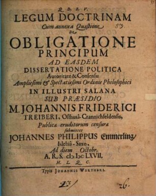 Legum Doctrinam Cum annexa Quaestione De Obligatione Principum Ad Easdem Dissertatione Politica Autoritate & Consensu Amplissimi & Spectatissimi Ordinis Philosophici In Illustri Salana Sub Praesidio M. Johannis Friderici Treiberi, Osthusa-Crannichfeldensis, Publicae eruditorum censurae submittet Johannes Philippus Emmerling/ Islebia-Saxo, Ad diem Octobr. A.R.S. MDCLXVII. H.L.Q.C.