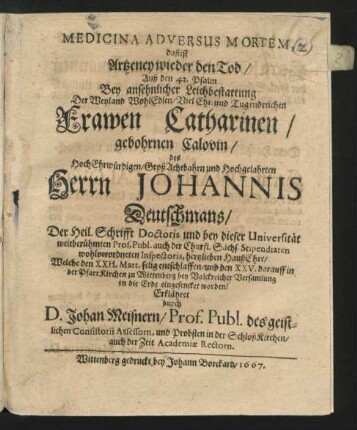 Medicina Adversus Mortem, daß ist Artzeney wieder den Tod/ Auß den 42. Psalm : Bey ... Leichbestattung Der ... Frawen Catharinen/ gebohrnen Calovin/ des ... Herrn Johannis Deutschmans/ Der Heil. Schrifft Doctoris und bey dieser Universität ... Prof. Publ. auch der Churfl. Sächs. Stipendiaten wohlverordneten Inspectoris ... HaußEhre/ Welche den XXII. Mart. selig entschlaffen/ und den XXV. darauff in der PfarrKichen zu Wittenberg ... in die Erde eingesencket worden/ Erklähret