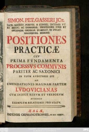 Simon. Pet. Gasseri JCt. Sacr. Maiest. Porvss. A Consil. Intimis Vt Et Bellic. Ac Domanial. Professoris Ivris ... Positiones Practicæ Cev Prima Fvndamenta Processvs Commvnis Pariter Ac Saxonici : In Vsvm Avditorii Svi Ad Emendationes Magnam Partem Lvdovicianas ; Cvm Indice Rervm Et Verborvm. Accessit Exemplvm Relationis Pro Statv.