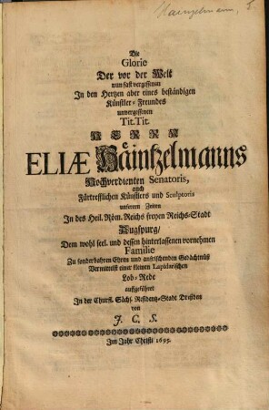 Die Glorie Der vor der Welt nun fast vergessenen In den Hertzen aber eines beständigen Künstler-Freundes unvergessenen Tit. Tit. Herrn Eliae Häintzelmanns Hochverdienten Senatoris, Auch Fürtrefflichen Künstlers und Sculptoris unserern Zeiten In des Heil. Röm. Reichs freyen Reichs-Stadt Augspurg : Dem wohl seel. und dessen hinterlassenen vornehmen Familie Zu sonderbahren Ehren und anfrischenden Gedächtnuß Vermittelst einer kleinen Lapidarischen Lob-Rede auffgeführet In der Churfl. Sächs. Residentz-Stadt Dreßden