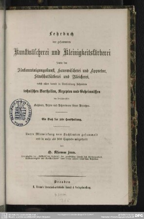 Lehrbuch der gesammten Kunstwäscherei und Kleinigkeitsfärberei : sowie der Fleckenreinigungskunst, Hauswäscherei und Appretur, Strohhutfärberei und Bleicherei; nebst allen damit in Verbindung stehenden technischen Vortheilen, Rezepten und Geheimnissen der berühmtesten Fachleute, Lehrer und Lehrerinnen dieser Branchen; ein Buch für jede Haushaltung; Unter Mitwirkung von Fachleuten gesammelt und in mehr als 300 Capiteln mitgetheilt