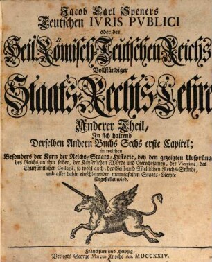 Jacob Carl Speners Teutsches Ivs Pvblicvm oder des Heil. Röm.-Teutschen Reichs vollständige Staats-Rechts Lehre : welche in XVI. Büchern Alle in dem Teutschen Iure publico sonsten zufällige, Vornehmlich, und ins besondere, die von andern Publicisten entweder gar vorbeygelassene, oder nicht nach Würden verhandelte Materien, als nahmentlich, Der Teutschen Staats-Rechte Ursprünge samt und sonders, die Politische Ermessungen des Reichs an sich selber, und dessen Actiu- und Passiu- Prætensionen; der Churfürsten, denn auch aller und ieder Geist- und Weltlicher Reichs-Stände, eigentliche Staats-Verfassungen und Gerechtsamen; die Reichs-Lehenbarkeit mit ihren ausnehmenden Befügnissen; die rechte Eigenschafft, und den Begriff der Reichs-Standschaffts- und aller Landes-Hoheitlichen Rechte; sowohl des Reichs und der Teutschen Staaten Kirchen-Gerechtsame, In bequemer Ordnung und Methode vorstellig machet: Eine vernünfftige Verbindung Der allgemeinen Reichs- und iedem T. Staat besonders zustehenden Staats-Rechte an die Hand giebet; Bey den mancherley Controuersien die Gründe beyder Theile anführet, auch prüfet, und untersuchet; sich übrigens durchaus der bündigsten Beweise befleißiget; und in Unterschiedene Theile, Denen an bequemen Orten die gehörige Register beygefüget sind, absondert, Anderer Theil. In sich haltend Derselben Andern Buchs Sechs erste Capitel : in welchen Besonders der Kern der Reichs-Staats-Historie, bey den gezeigten Ursprüngen des Reichs an ihm selber, der Käyserlichen Würde und Gerechtsamen, der Vicariate, des Churfürstlichen Collegii, so wohl auch, der Geist- und Weltlichen Reichs-Stände, und aller dahin einschlagenden mannigfaltigen Staats-Rechte fürgestellet wird