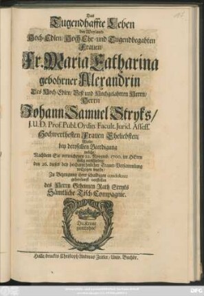 Das Tugendhaffte Leben der Weyland Hoch-Edlen/ Hoch Ehr- und Tugendbegabten Frauen/ Fr. Maria Catharina gebohrner Alexandrin Des ... Johann Samuel Stryks ... Hochwerthesten Frauen Eheliebsten/ Wolte bey deroselben Beerdigung welche/ Nachdem Sie verwichenen 22. Novemb. 1700. im Herrn seelig verschieden/ den 26. dieses bey hochansehnlicher Trauer-Versammlung vollzogen wurde/ Zu Bezeugung ihrer schuldigen condolentz gehorsamst vorstellen des Herrn Geheimen Rath Stryks Sämtliche Tisch-Compagnie