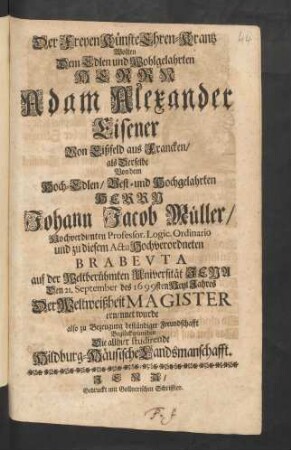 Der Freyen Künste Ehren-Krantz Wolten Dem Edlen und Wohlgelahrten Herrn Adam Alexander Eisener Von Eißfeld aus Francken/ als Derselbe Von dem Hoch-Edlen ... Herrn Johann Jacob Müller/ Hochverdienten Professor. Logic. Ordinario ... auf der Weltberühmten Universität Jena Den 21. September des 1699sten Heyl Jahres Der Weltweißheit Magister ernennet wurde also zu Bezeugung beständiger Freundschafft Beglückwünschen Die allhier studirende Hildburg-Häusische Landsmanschafft