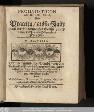 Prognosticon Astrologicum, Vnd Practica/ auffs Jahr nach der Gnadenreichen Geburt vnsers einigen Erlösers vnd Seligmachers Jesu Christi/ M.DC.VIIII. : Darinnen gründlicher Bericht/ von den Finsternissen/ Seen vnd Pflantzen/ vier Zeiten/ Früchten der Erden/ Krieg/ Reisefahrten/ Kranckheiten/ bösen Aspecten, vnd Gewitter/ zubefinden/ zur Nachrichtung beschrieben vnd gestellet/