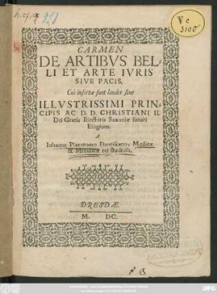 CARMEN || DE ARTIBVS BEL=||LI ET ARTE IVRIS || SIVE PACIS.|| Cui insertae sunt laudes siue || ILLVSTRISSIMI PRIN=||CIPIS AC D. D. CHRISTIANI II.|| Dei Gratia Electoris Saxoniae futuri || Elogium.|| A || Iohanne Placotomo Dantiscano, Medicae || & Metallicae rei studioso.||