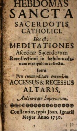 Hebdomas Sancta Sacerdotalis Catholici. Hoc est, Meditationes Asceticae Sacerdotum Recollectioni in hebdomadarium manipulum collectae : Item Pro commoditate eorundem Accessus & Recessus Altaris