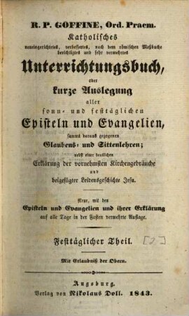 R.P. Goffiné, Ord. Praem. katholisches neueingerichtetes, verbessertes, nach dem römischen Meßbuche berichtigtes und sehr vermehrtes Unterrichtungsbuch : oder kurze Auslegung aller sonn- und festtäglichen Episteln und Evangelien, sammt daraus gezogenen Glaubens- und Sittenlehren ; nebst einer deutlichen Erklärung der vornehmsten Kirchenbräuche und beigefügter Leidensgeschichte Jesu, [2]. Festtäglicher Theil