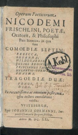 Operum Poeticorum Nicodemi Frischlini, Poetae, Oratoris, & Philosophi Pars Scenica : in qua sunt Comoediae Septem: Rebecca, Susanna, Hildegardis, Iulius Redivivus, Priscianus Vapulans, Helvetio-Germani, Phasma. Tragoediae Duae: Venus, Dido. Ex recentißima ac omnium postrema ipsius Auctoris emendatione relicta