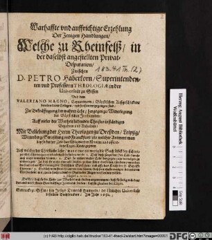 Warhaffte und auffrichtige Erzehlung Der Jenigen Handlungen/ Welche zu Rheinfelß/ in der daselbst angestellten Privat-Disputation/ Zwischen D. Petro Haberkorn/ Superintendenten und Professorn Theologiae in der Universität zu Gissen Und dem Valeriano Magno, Capuccinern/ Bäpstischen Außgeschickten/ beneben deren Collegen/ und sonsten vorgegangen sind : Zu Bekräfftigung der wahren Lehr/ hergegen zu Widerlegung der Bäpstischen Irrthumben/ Auff vieler der Warheit liebenden Christen inständiges Begehren und Anhalten/ Mit Beliebung der Herrn Theologen zu Dreßden/ Leipzig/ Wittenberg ... ans offentliche Tages-Liecht gegeben. Auß welcher der Christliche Leser ... befinden wird/ 1. Daß diese Papisten ihre Lehr durchauß nicht erweisen können/ 2. Daß sie unsere wahre Lehr dargegen nicht vermögen zu widerlegen ...