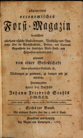 Allgemeines oeconomisches Forst-Magazin, in welchem allerhand nüzliche Beobachtungen, Vorschläge und Versuche über die Wirthschaftliche, Policey- und Cameral-Gegenstände des sämtlichen Wald-, Forst- und Holzwesens enthalten sind. 6. 1765