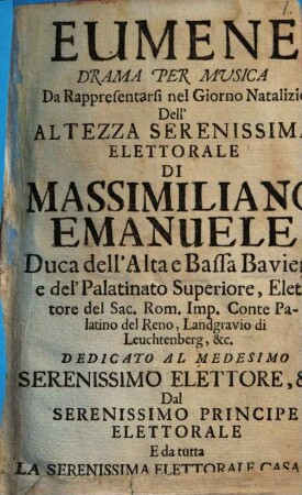 Eumene : Drama Per Musica ; Da Rappresentarsi nel Giorno Natalizio dell' Altezza Serenissima Elettorale Di Massimiliano Emanuele, Duca dell'Alta e Bassa Baviera, e del'Palatinato Superiore, Elettore del Sac. Rom. Imp. Conte Palatino del Reno, Landgravio di Leuchtenberg, &c. ; Dedicato Al Medesimo Serenissimo Elettore, &c. Dal Serenissimo Principe Elettorale E da tutta La Serenissima Elettorale Casa &c. in Monaco il di 11. Luglio dell'anno 1720