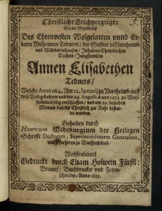 Christliche Leichpredigt : Bey der Begräbnüß des Ehrenvesten Wolgelarten unnd Erbarn Wilhelmen Tedners/ der Stiffter in Northeimb und Wübbernshausen/ Inhabers Eheleiblichen Tochter/ Jungfrewlein Annen Elisabethen Tedners/ Welche Anno 1614. Am 22. Januarii zu Northeimb auff diese Welt gebohren/ und den 26. Augusti Anno 1623. zu Wolffenbüttel selig entschlaffen/ und am 29. desselben Monats daselbst Christlich zur Ruhe bestattet worden. Gehalten