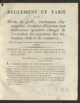 Règlement Et Tarif Des Droits de greffe, émolumens d'interprêtes, et salaires d'huissiers tant audienciers qu'autres chargés de l'exécution des jugemens des tribunaux civils et de commerce : Dans les quatre nouveaux Départments de la rive gauche du Rhin; Extrait du registre arrêtés du Commissaire du Gouvernement ... Du 12 Brumaire an 7, de la République francaise, une et indivisible