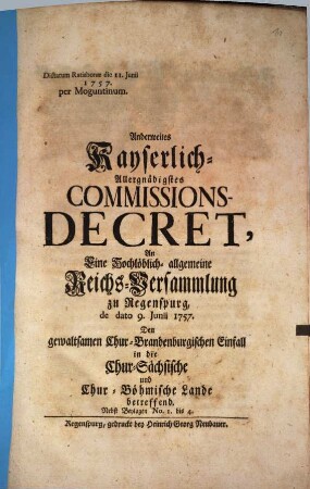 Anderweites Kayserlich-Allergnädigstes Commissions-Decret, An Eine Hochlöblich- allgemeine Reichs-Versammlung zu Regenspurg, de dato 9. Junii 1757. Den gewaltsamen Chur-Brandenburgischen Einfall in die Chur-Sächsische und Chur-Böhmische Lande betreffend : Nebst Beylagen No. 1. bis 4. ; Dictatum Ratisbonae die 11. Junii 1757. per Moguntinum