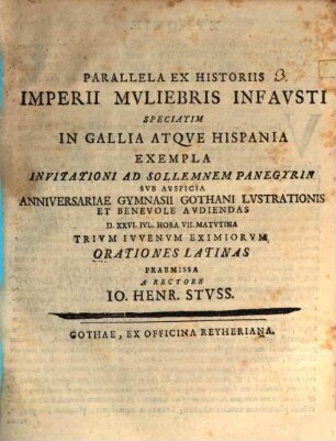 Parallela Ex Historiis Imperii Mvliebris Infavsti Speciatim In Gallia Atqve Hispania Exempla : Invitationi Ad Sollemnem Panegyrin Svb Avspicia Anniversariae Gymnasii Gothani Lvstrationis Et Benevole Avdiendas D. XXVI. Ivl. ... Trivm Ivvenvm Eximiorvm Orationes Latinas Praemissa A Rectore Io. Henr. Stvss ; [P.P. D. XXV. Iul. A. MDCCXXXIV.]