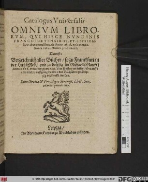 Catalogus Universalis Omnium Librorum, Qui Hisce Nundinis Francofurtensibus, Et Lipsiensibus Autumnalibus, de Anno 1616. vel emendatiores vel auctiores prodierunt. Das ist: Verzeichnüß aller Bücher/ so zu Franckfurt in der HerbstMeß/ und zu Leipzig im MichaelisMarckt/ Anno 1616. ... in den Buchläden zu Leipzig verkaufft werden