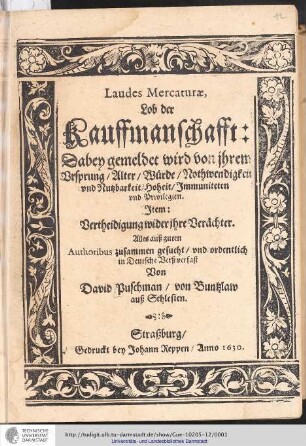 Laudes Mercaturæ, Lob der Kauffmanschafft : Dabey gemeldet wird von ihrem Vrsprung, Alter, Würde, Nothwendigkeit vnd Nutzbarkeit, Hoheit, Jmmuniteten vnd Privilegien. Jtem: Vertheidigung wider ihre Verächter , Alles auß guten Authoribus zusammen gesucht, vnd ordentlich in Deutsche Verß verfast Von David Puschman, von Buntzlaw auß Schlesien