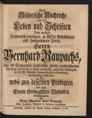 Kurze Historische Nachricht von dem Leben und Schriften Des weiland Hochwolehrwürdigen, in Gott Andächtigen und Hochgelahrten Herrn, Herrn Bernhard Raupachs, Um die Evangelisch-Lutherische Kirche wolverdienten Theologi, und in die 21 Jahre treufleissig gewesenen Predigers an der St. Nicolai Haupt-Kirche in Hamburg, glaubwürdig beschrieben und nebst zwo desselben Predigten wie auch Einem theologischen Bedenken