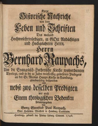 Kurze Historische Nachricht von dem Leben und Schriften Des weiland Hochwolehrwürdigen, in Gott Andächtigen und Hochgelahrten Herrn, Herrn Bernhard Raupachs, Um die Evangelisch-Lutherische Kirche wolverdienten Theologi, und in die 21 Jahre treufleissig gewesenen Predigers an der St. Nicolai Haupt-Kirche in Hamburg, glaubwürdig beschrieben und nebst zwo desselben Predigten wie auch Einem theologischen Bedenken