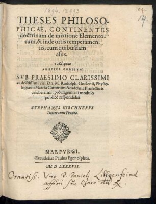 THESES PHILOSO-||PHICAE, CONTINENTES || doctrinam de mixtione Elemento-||rum, & inde ortis temperamen-||tis, cum quibusdam || aliis.|| Ad quas || ... SVB PRAESIDIO ... || M. Rodolpho Goclenii, Physio-||logiae in Martia Cattorum Academia Professoris || celeberrimi, pro ingenii sui modulo || publicè respondebit || STEPHANVS KIRCHNERVS || Detteranus Franco.||